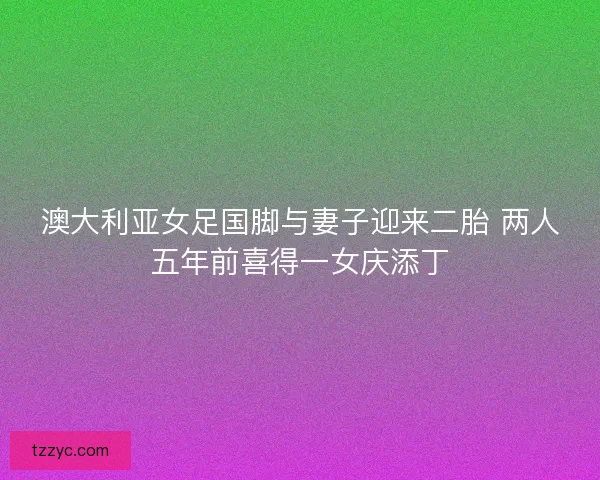 澳大利亚女足国脚与妻子迎来二胎 两人五年前喜得一女庆添丁