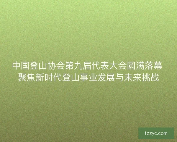 中国登山协会第九届代表大会圆满落幕 聚焦新时代登山事业发展与未来挑战