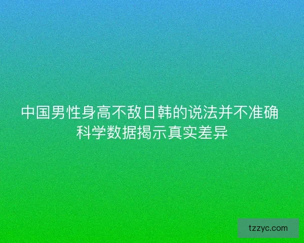 中国男性身高不敌日韩的说法并不准确 科学数据揭示真实差异