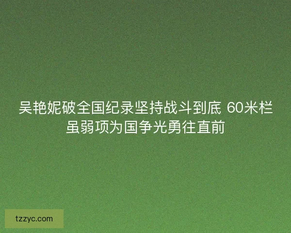 吴艳妮破全国纪录坚持战斗到底 60米栏虽弱项为国争光勇往直前