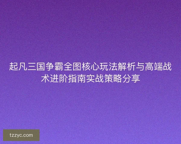 起凡三国争霸全图核心玩法解析与高端战术进阶指南实战策略分享 起凡三国争霸全图核心玩法解析与高端战术进阶指南实战策略分享