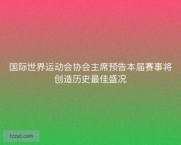 国际世界运动会协会主席预告本届赛事将创造历史最佳盛况