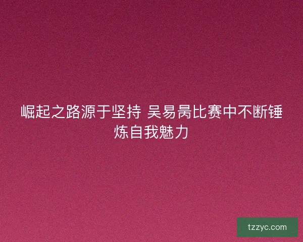 崛起之路源于坚持 吴易昺比赛中不断锤炼自我魅力 崛起之路源于坚持 吴易昺比赛中不断锤炼自我魅力