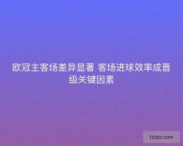 欧冠主客场差异显著 客场进球效率成晋级关键因素 欧冠主客场差异显著 客场进球效率成晋级关键因素