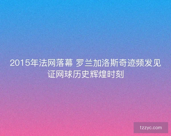 2015年法网落幕 罗兰加洛斯奇迹频发见证网球历史辉煌时刻 2015年法网落幕 罗兰加洛斯奇迹频发见证网球历史辉煌时刻