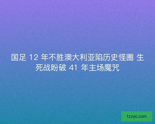 国足 12 年不胜澳大利亚陷历史怪圈 生死战盼破 41 年主场魔咒