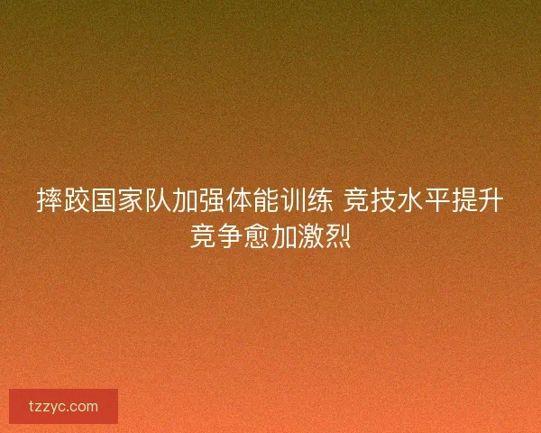 摔跤国家队加强体能训练 竞技水平提升竞争愈加激烈