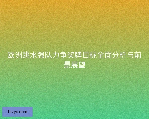欧洲跳水强队力争奖牌目标全面分析与前景展望
