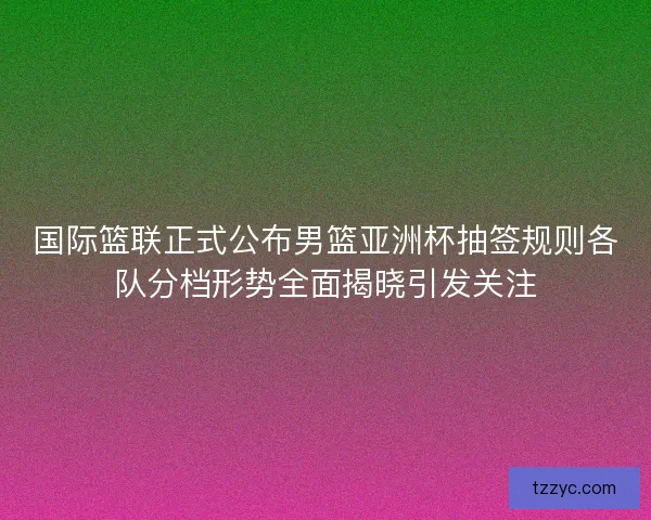 国际篮联正式公布男篮亚洲杯抽签规则各队分档形势全面揭晓引发关注 国际篮联正式公布男篮亚洲杯抽签规则各队分档形势全面揭晓引发关注