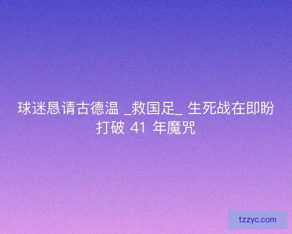球迷恳请古德温 _救国足_ 生死战在即盼打破 41 年魔咒