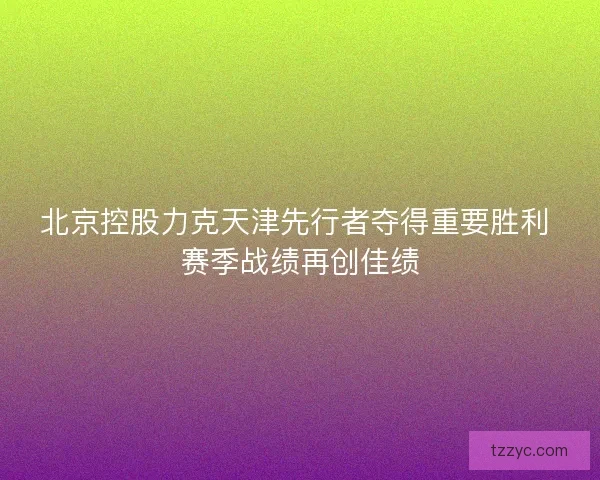 北京控股力克天津先行者夺得重要胜利 赛季战绩再创佳绩 北京控股力克天津先行者夺得重要胜利 赛季战绩再创佳绩