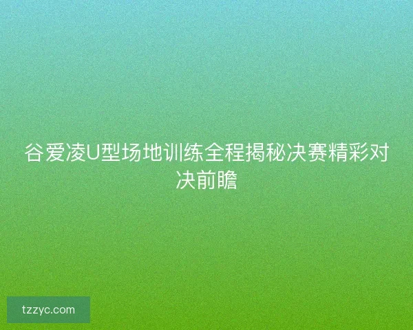 谷爱凌U型场地训练全程揭秘决赛精彩对决前瞻 谷爱凌U型场地训练全程揭秘决赛精彩对决前瞻