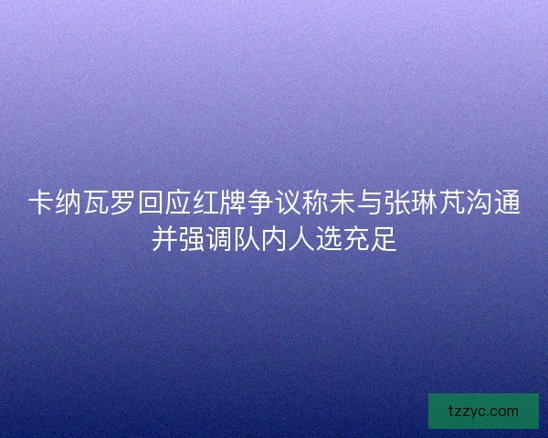 卡纳瓦罗回应红牌争议称未与张琳芃沟通并强调队内人选充足 卡纳瓦罗回应红牌争议称未与张琳芃沟通并强调队内人选充足