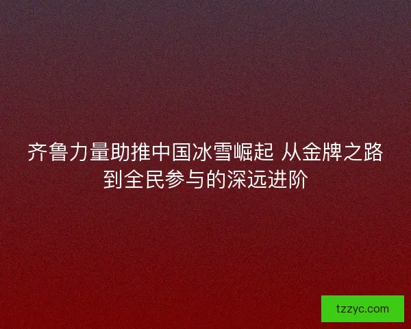 齐鲁力量助推中国冰雪崛起 从金牌之路到全民参与的深远进阶