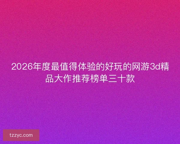 2026年度最值得体验的好玩的网游3d精品大作推荐榜单三十款
