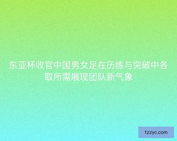 东亚杯收官中国男女足在历练与突破中各取所需展现团队新气象