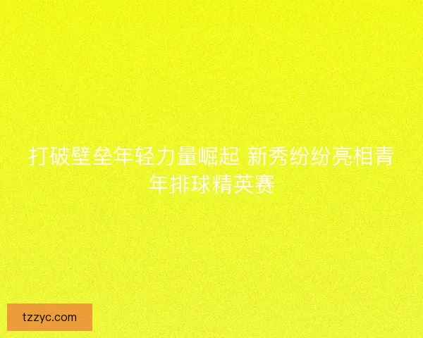 打破壁垒年轻力量崛起 新秀纷纷亮相青年排球精英赛