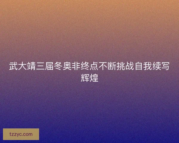 武大靖三届冬奥非终点不断挑战自我续写辉煌