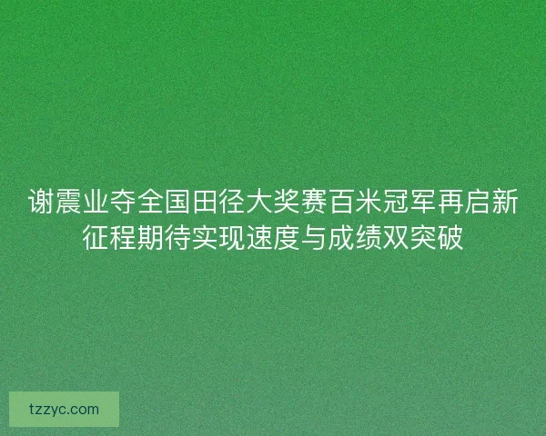 谢震业夺全国田径大奖赛百米冠军再启新征程期待实现速度与成绩双突破